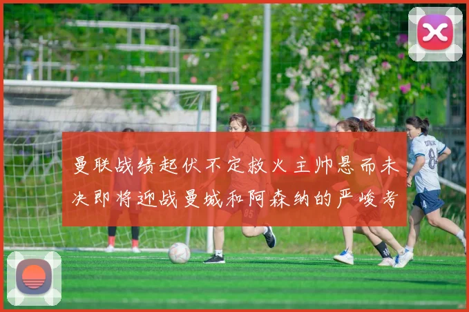 曼联战绩起伏不定救火主帅悬而未决即将迎战曼城和阿森纳的严峻考验