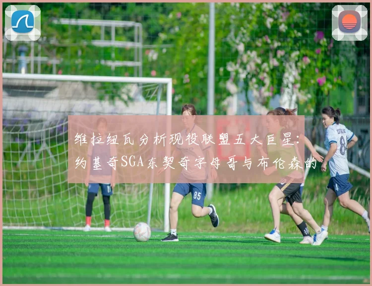 维拉纽瓦分析现役联盟五大巨星：约基奇SGA东契奇字母哥与布伦森的表现与影响