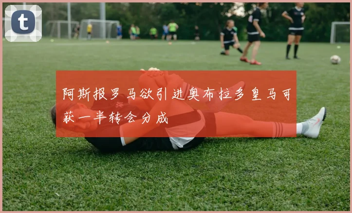 阿斯报罗马欲引进奥布拉多皇马可获一半转会分成