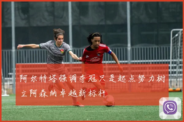 阿尔特塔强调夺冠只是起点努力树立阿森纳卓越新标杆