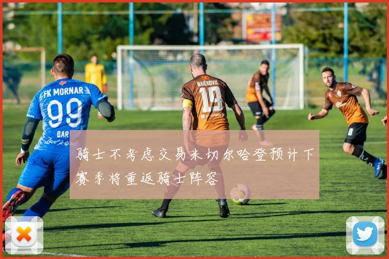骑士不考虑交易米切尔哈登预计下赛季将重返骑士阵容