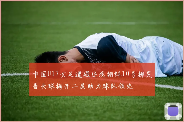中国U17女足遭遇逆境朝鲜10号柳炅香头球梅开二度助力球队领先