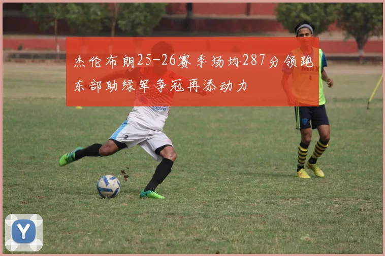 杰伦布朗25-26赛季场均287分领跑东部助绿军争冠再添动力