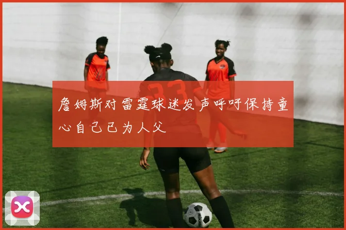 詹姆斯对雷霆球迷发声呼吁保持童心自己已为人父