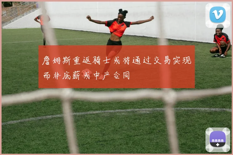 詹姆斯重返骑士或将通过交易实现而非底薪或中产合同