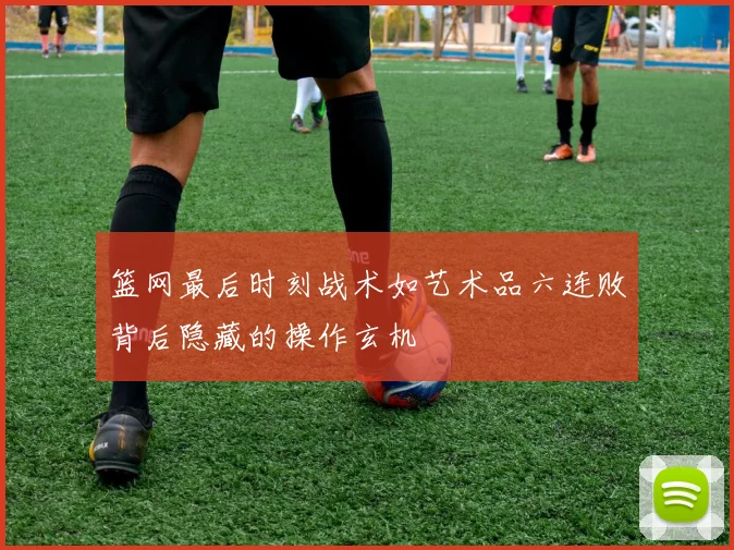 篮网最后时刻战术如艺术品六连败背后隐藏的操作玄机