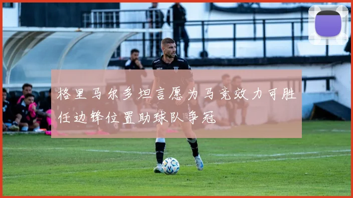 格里马尔多坦言愿为马竞效力可胜任边锋位置助球队争冠