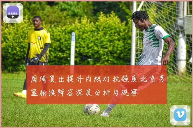 周琦复出提升内线对抗强度北京男篮轮换阵容深度分析与观察