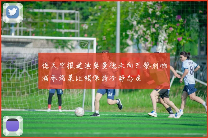 德天空报道迪奥曼德未向巴黎利物浦承诺莱比锡保持冷静态度