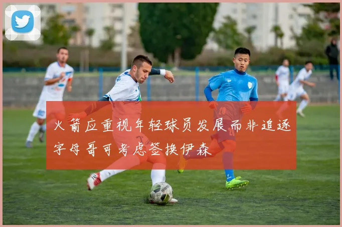 火箭应重视年轻球员发展而非追逐字母哥可考虑签换伊森