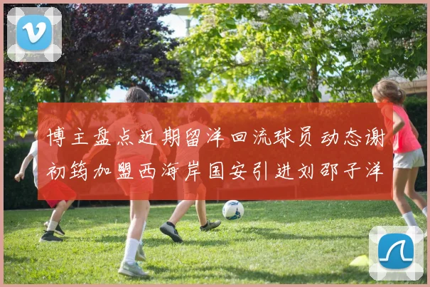 博主盘点近期留洋回流球员动态谢初筠加盟西海岸国安引进刘邵子洋