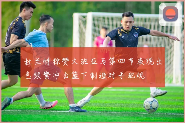 杜兰特称赞文班亚马第四节表现出色频繁冲击篮下制造对手犯规