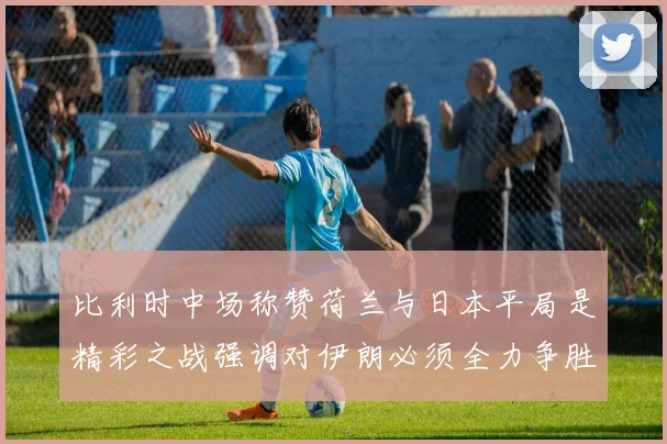 比利时中场称赞荷兰与日本平局是精彩之战强调对伊朗必须全力争胜
