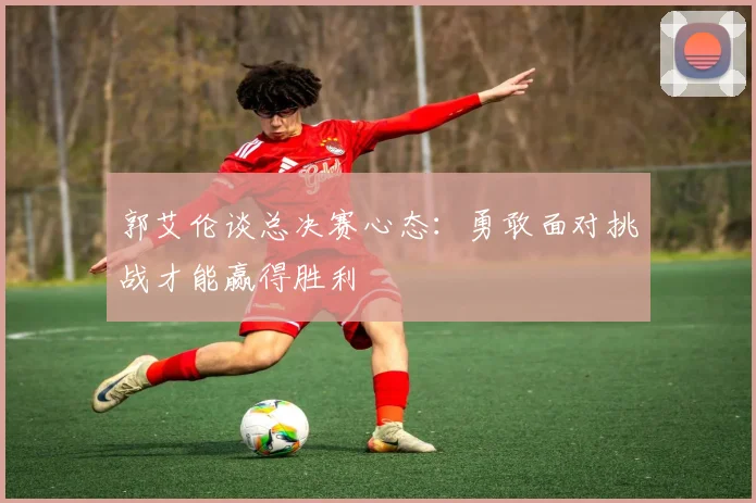 郭艾伦谈总决赛心态：勇敢面对挑战才能赢得胜利