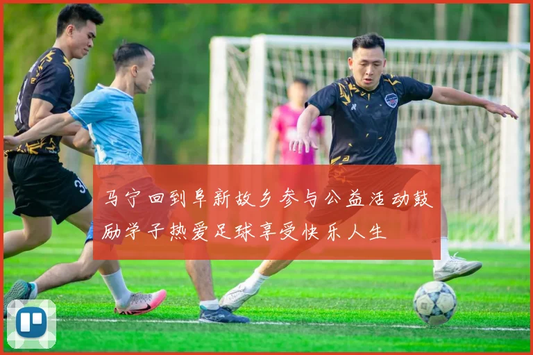 马宁回到阜新故乡参与公益活动鼓励学子热爱足球享受快乐人生