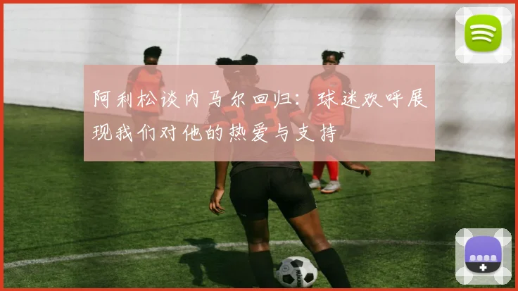阿利松谈内马尔回归：球迷欢呼展现我们对他的热爱与支持