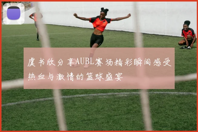 虞书欣分享AUBL赛场精彩瞬间感受热血与激情的篮球盛宴