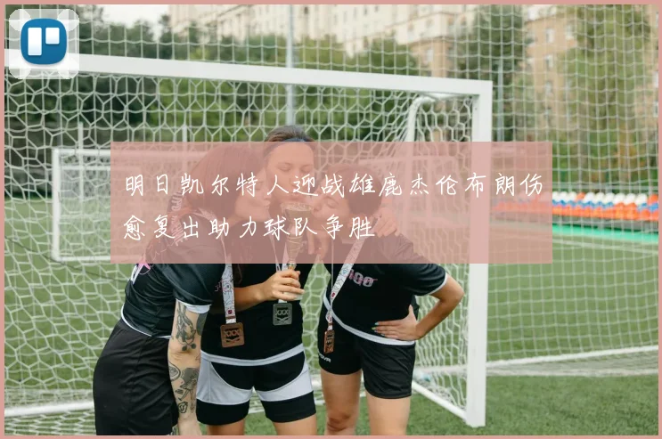 明日凯尔特人迎战雄鹿杰伦布朗伤愈复出助力球队争胜