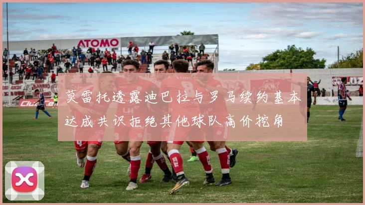莫雷托透露迪巴拉与罗马续约基本达成共识拒绝其他球队高价挖角