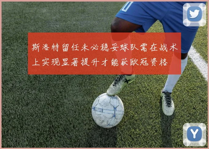 斯洛特留任未必稳妥球队需在战术上实现显著提升才能获欧冠资格