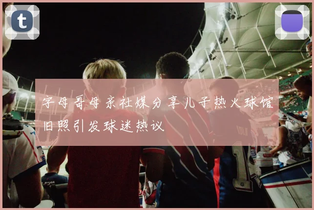 字母哥母亲社媒分享儿子热火球馆旧照引发球迷热议