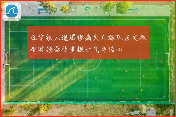 辽宁铁人遭遇惨痛失利球队历史艰难时期亟待重振士气与信心