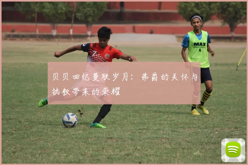 贝贝回忆曼联岁月：弗爵的关怀与执教带来的荣耀