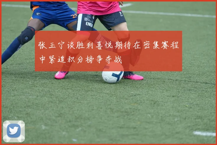 张玉宁谈胜利喜悦期待在密集赛程中紧追积分榜争夺战