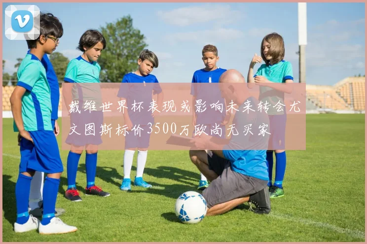 戴维世界杯表现或影响未来转会尤文图斯标价3500万欧尚无买家