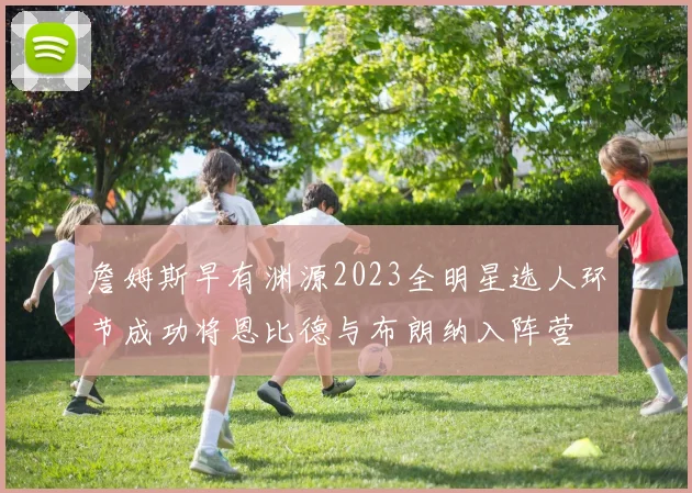 詹姆斯早有渊源2023全明星选人环节成功将恩比德与布朗纳入阵营