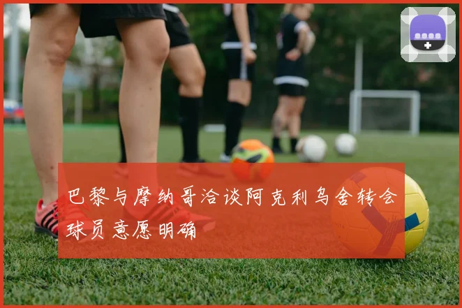 巴黎与摩纳哥洽谈阿克利乌舍转会球员意愿明确