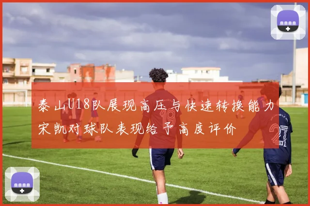 泰山U18队展现高压与快速转换能力宋凯对球队表现给予高度评价